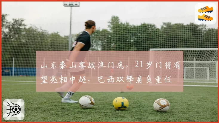 山东泰山客战津门虎，21岁门将有望亮相中超，巴西双锋肩负重任