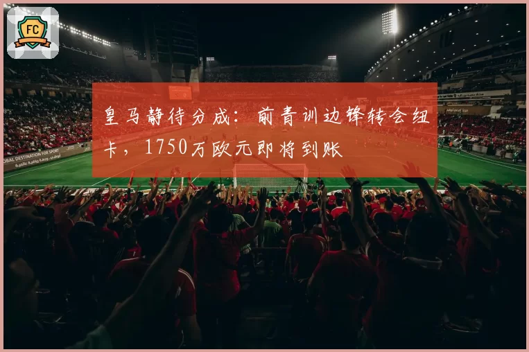 皇马静待分成：前青训边锋转会纽卡，1750万欧元即将到账
