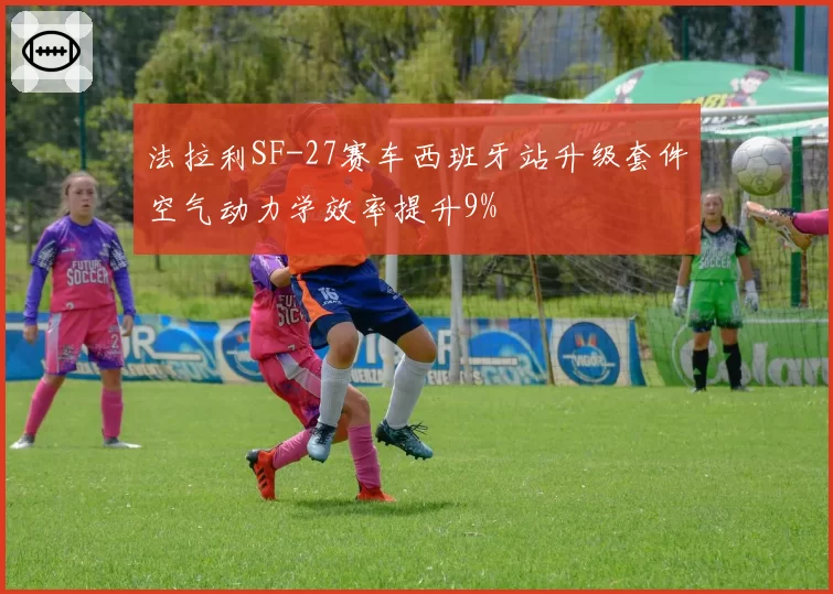 法拉利SF-27赛车西班牙站升级套件空气动力学效率提升9%