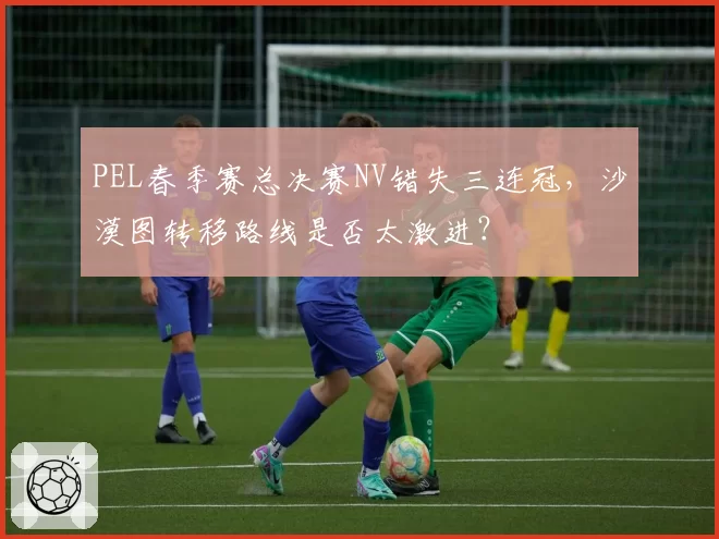 PEL春季赛总决赛NV错失三连冠，沙漠图转移路线是否太激进？