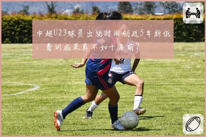 中超U23球员出场时间创近5年新低，青训成果真不如十年前？