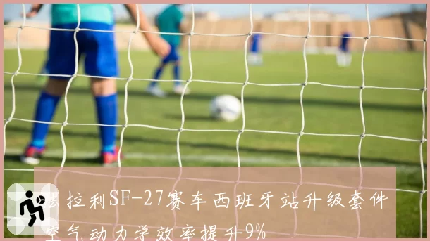 法拉利SF-27赛车西班牙站升级套件空气动力学效率提升9%