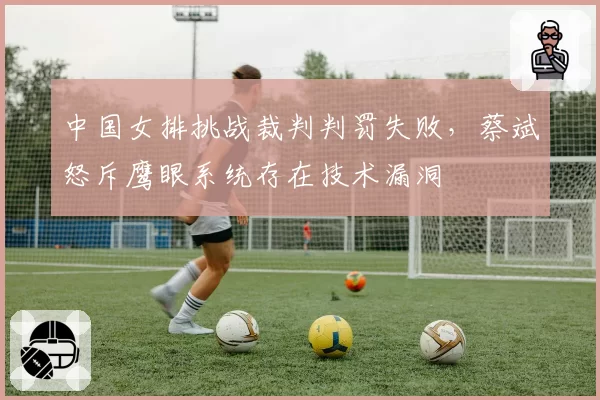 中国女排挑战裁判判罚失败,蔡斌怒斥鹰眼系统存在技术漏洞