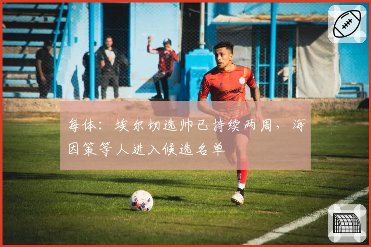 每体：埃尔切选帅已持续两周，海因策等人进入候选名单
