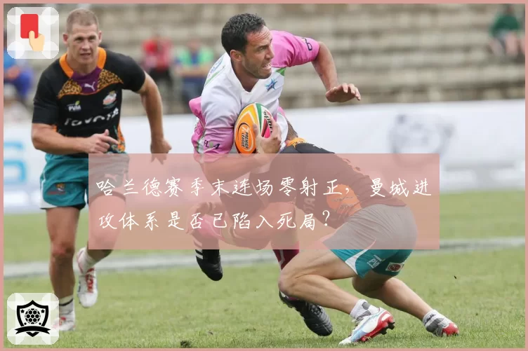 哈兰德赛季末连场零射正,曼城进攻体系是否已陷入死局?