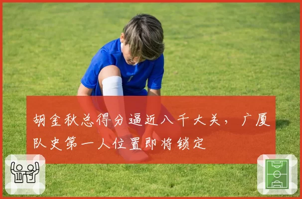 胡金秋总得分逼近八千大关，广厦队史第一人位置即将锁定