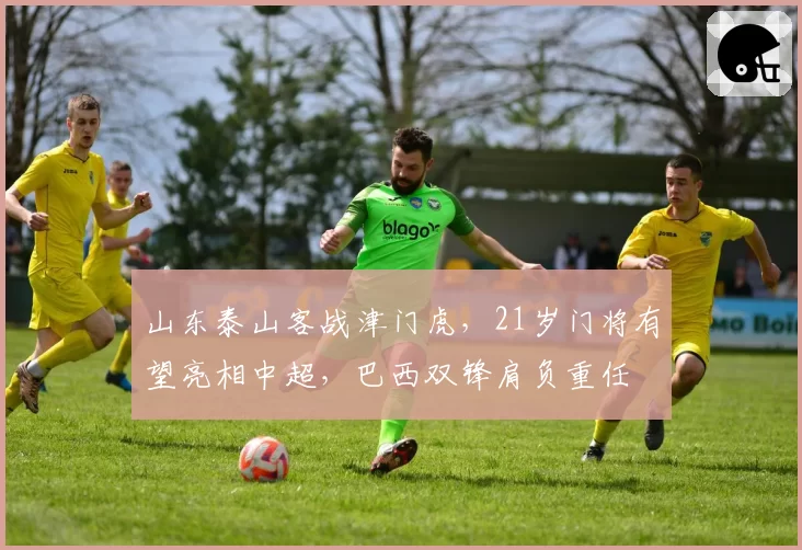 山东泰山客战津门虎，21岁门将有望亮相中超，巴西双锋肩负重任