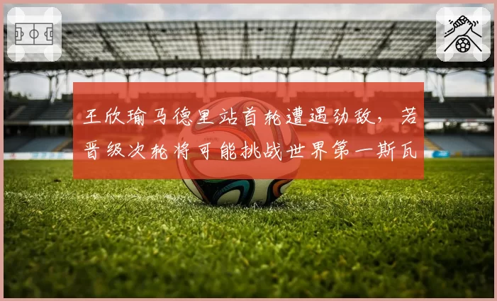 王欣瑜马德里站首轮遭遇劲敌，若晋级次轮将可能挑战世界第一斯瓦泰克