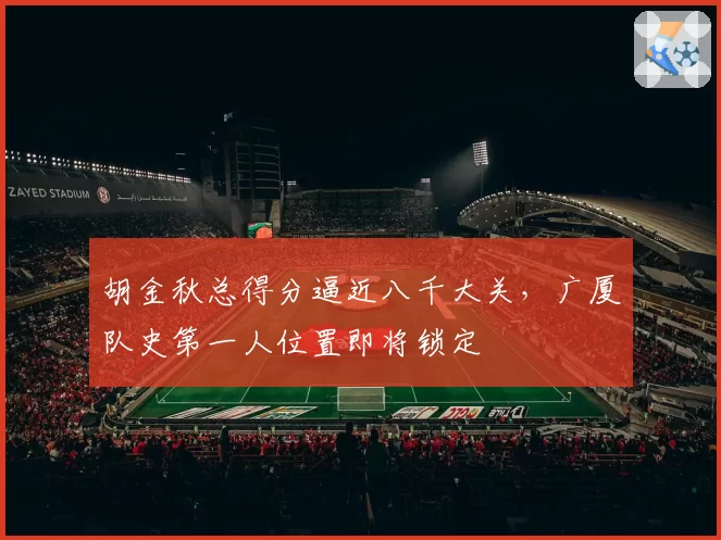 胡金秋总得分逼近八千大关，广厦队史第一人位置即将锁定