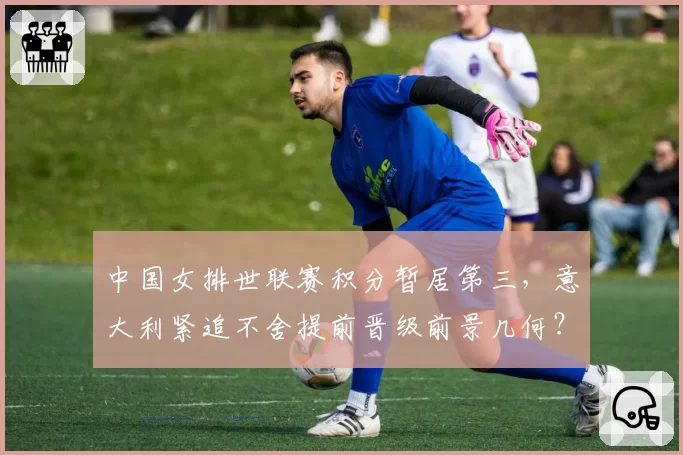 中国女排世联赛积分暂居第三，意大利紧追不舍提前晋级前景几何？