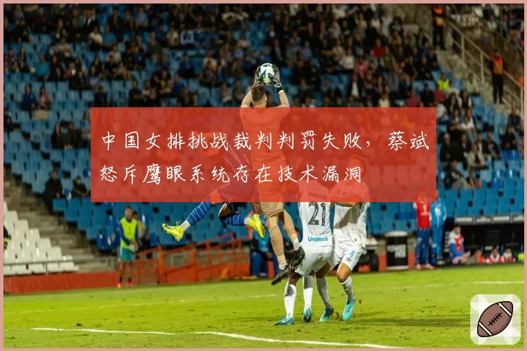 中国女排挑战裁判判罚失败,蔡斌怒斥鹰眼系统存在技术漏洞