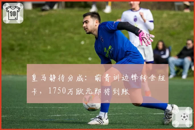 皇马静待分成：前青训边锋转会纽卡，1750万欧元即将到账