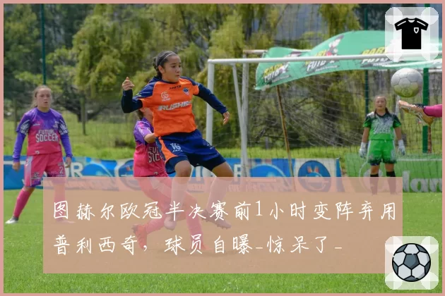 图赫尔欧冠半决赛前1小时变阵弃用普利西奇，球员自曝_惊呆了_