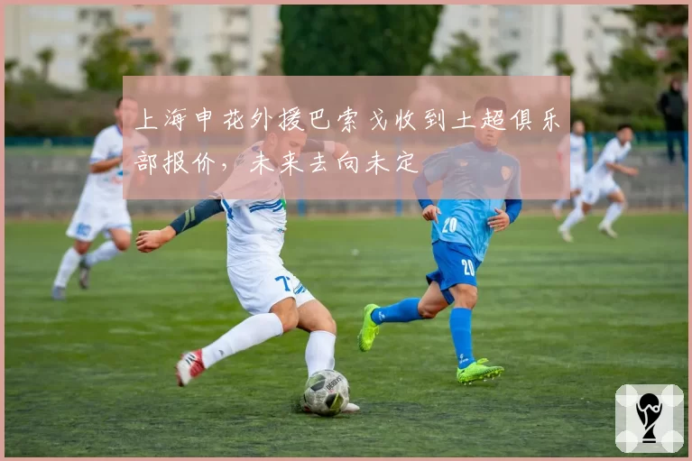 上海申花外援巴索戈收到土超俱乐部报价，未来去向未定