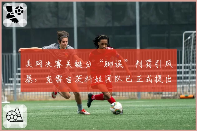 美网决赛关键分“脚误”判罚引风暴，克雷吉茨科娃团队已正式提出上诉
