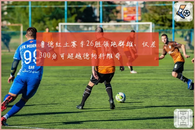 鲁德红土赛季26胜领跑群雄，仅差300分可超越德约科维奇