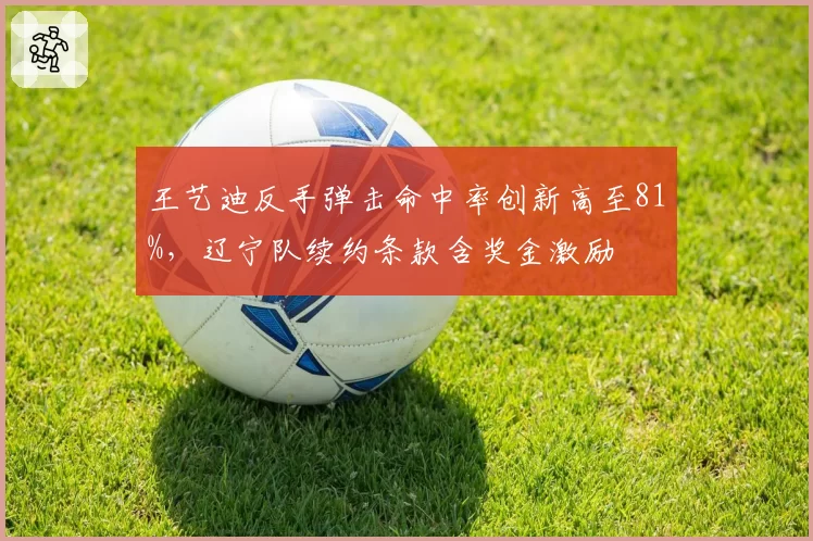 王艺迪反手弹击命中率创新高至81%，辽宁队续约条款含奖金激励