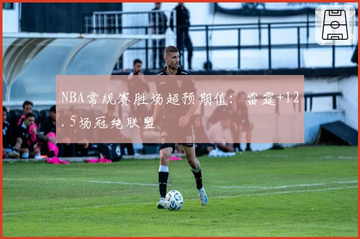 NBA常规赛胜场超预期值：雷霆+12.5场冠绝联盟