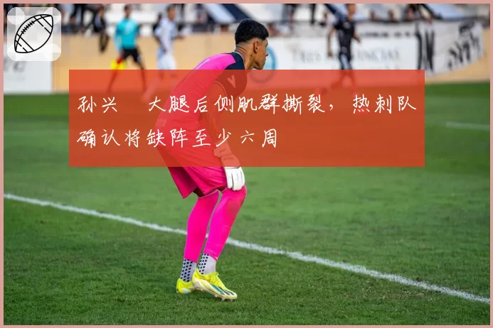 孙兴慜大腿后侧肌群撕裂，热刺队确认将缺阵至少六周