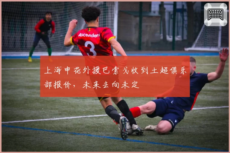 上海申花外援巴索戈收到土超俱乐部报价，未来去向未定