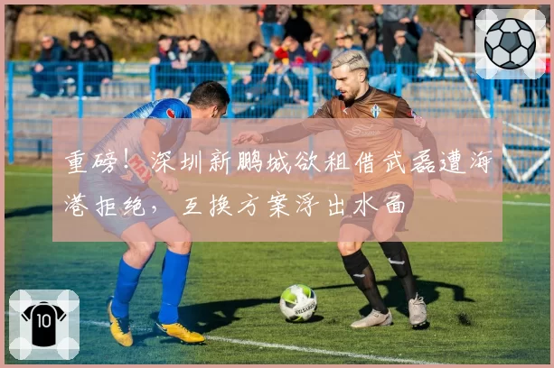 重磅!深圳新鹏城欲租借武磊遭海港拒绝,互换方案浮出水面