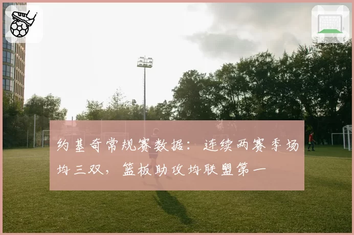 约基奇常规赛数据:连续两赛季场均三双,篮板助攻均联盟第一