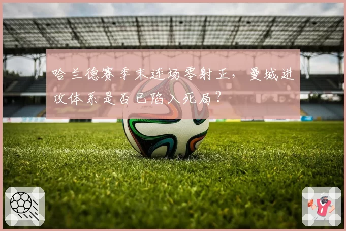 哈兰德赛季末连场零射正，曼城进攻体系是否已陷入死局？