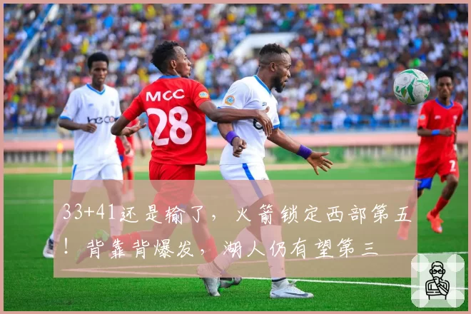 33+41还是输了，火箭锁定西部第五！背靠背爆发，湖人仍有望第三