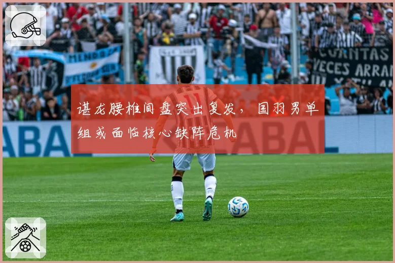 谌龙腰椎间盘突出复发,国羽男单组或面临核心缺阵危机