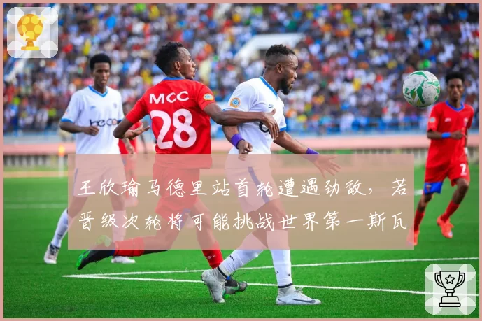 王欣瑜马德里站首轮遭遇劲敌,若晋级次轮将可能挑战世界第一斯瓦泰克