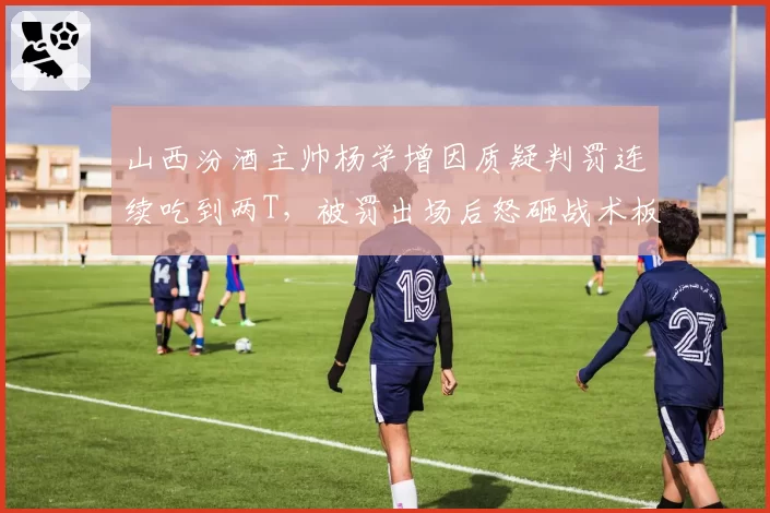 山西汾酒主帅杨学增因质疑判罚连续吃到两T，被罚出场后怒砸战术板