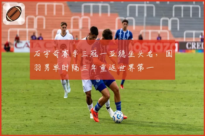 石宇奇赛季三冠一亚稳坐头名,国羽男单时隔三年重返世界第一