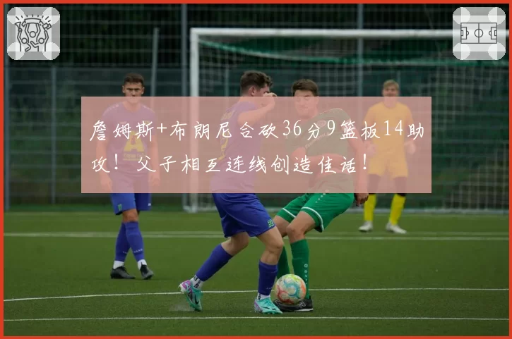 詹姆斯+布朗尼合砍36分9篮板14助攻！父子相互连线创造佳话！