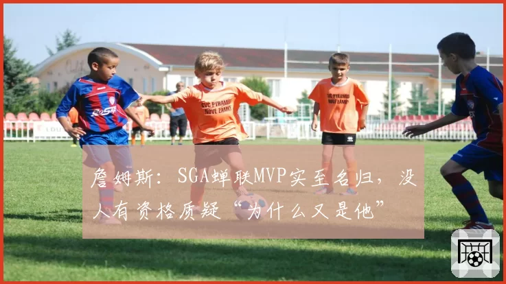 詹姆斯:SGA蝉联MVP实至名归,没人有资格质疑“为什么又是他”