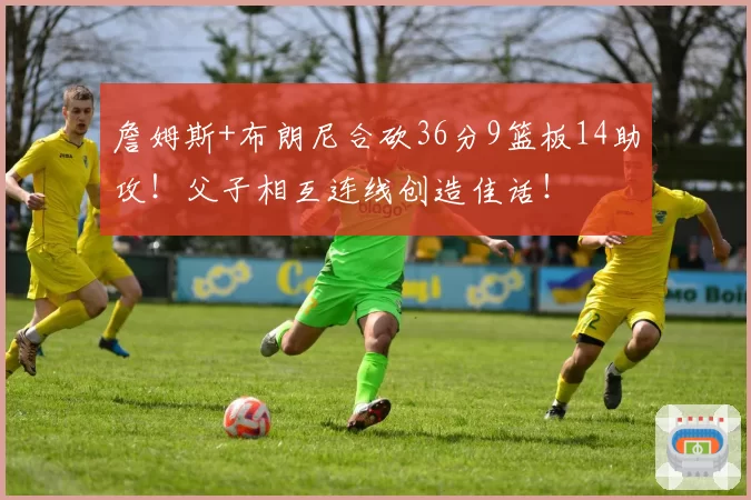 詹姆斯+布朗尼合砍36分9篮板14助攻！父子相互连线创造佳话！