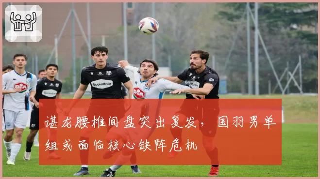 谌龙腰椎间盘突出复发,国羽男单组或面临核心缺阵危机